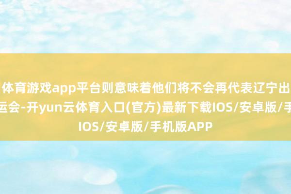 体育游戏app平台则意味着他们将不会再代表辽宁出战本届全运会-开yun云体育入口(官方)最新下载IOS/安卓版/手机版APP