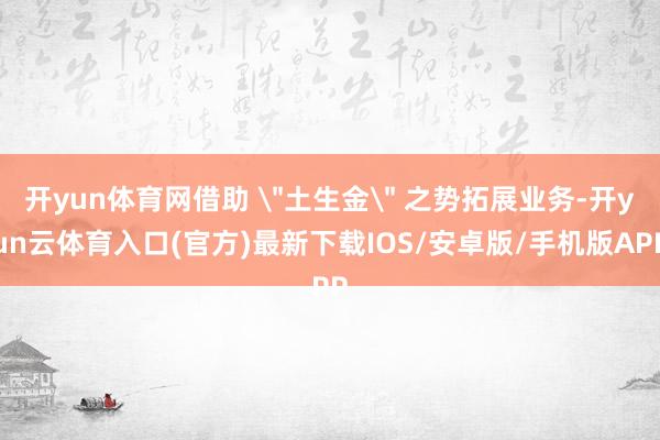 开yun体育网借助 ＂土生金＂ 之势拓展业务-开yun云体育入口(官方)最新下载IOS/安卓版/手机版APP