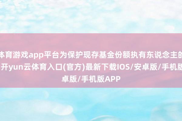 体育游戏app平台为保护现存基金份额执有东说念主的利益-开yun云体育入口(官方)最新下载IOS/安卓版/手机版APP