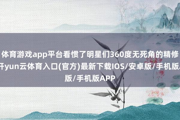 体育游戏app平台看惯了明星们360度无死角的精修图-开yun云体育入口(官方)最新下载IOS/安卓版/手机版APP